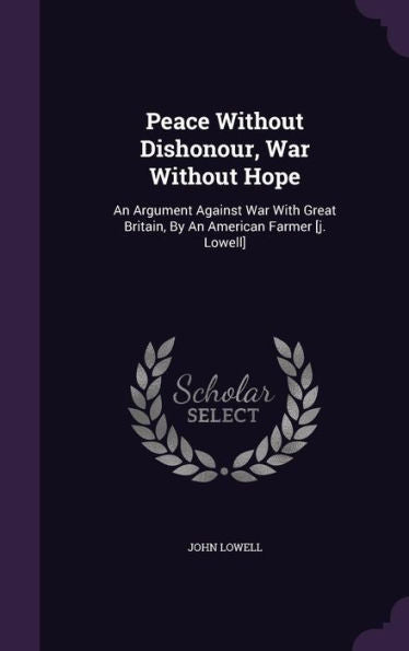 Peace Without Dishonour, War Without Hope: An Argument Against War With Great Britain, By An American Farmer [J. Lowell]