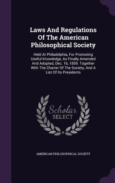 Laws And Regulations Of The American Philosophical Society: Held At Philadelphia, For Promoting Useful Knowledge, As Finally Amended And Adopted, Dec. ... Of The Society, And A List Of Its Presidents