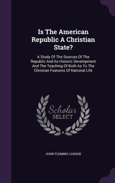 Is The American Republic A Christian State?: A Study Of The Sources Of The Republic And Its Historic Development And The Teaching Of Both As To The Christian Features Of National Life
