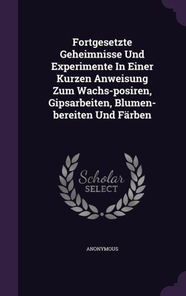 Fortgesetzte Geheimnisse Und Experimente In Einer Kurzen Anweisung Zum Wachs-Posiren, Gipsarbeiten, Blumen-Bereiten Und Farben