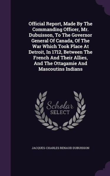 Official Report, Made By The Commanding Officer, Mr. Dubuisson, To The Governor General Of Canada, Of The War Which Took Place At Detroit, In 1712, ... And The Ottagamie And Mascoutins Indians