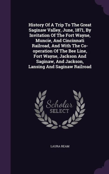History Of A Trip To The Great Saginaw Valley, June, 1871, By Invitation Of The Fort Wayne, Muncie, And Cincinnati Railroad, And With The Co-Operation ... And Jackson, Lansing And Saginaw Railroad