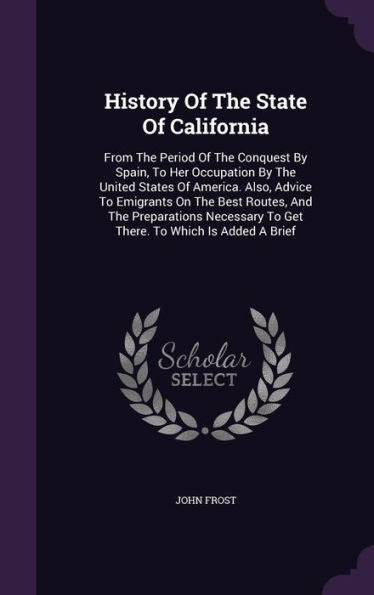 History Of The State Of California: From The Period Of The Conquest By Spain, To Her Occupation By The United States Of America. Also, Advice To ... To Get There. To Which Is Added A Brief