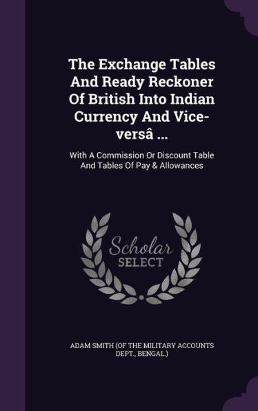 The Exchange Tables And Ready Reckoner Of British Into Indian Currency And Vice-Vers?...: With A Commission Or Discount Table And Tables Of Pay & Allowances