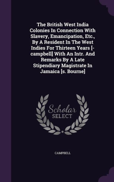 The British West India Colonies In Connection With Slavery, Emancipation, Etc., By A Resident In The West Indies For Thirteen Years [-Campbell] With ... Stipendiary Magistrate In Jamaica [S. Bourne]