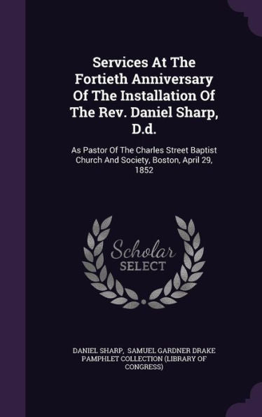 Services At The Fortieth Anniversary Of The Installation Of The Rev. Daniel Sharp, D.D.: As Pastor Of The Charles Street Baptist Church And Society, Boston, April 29, 1852