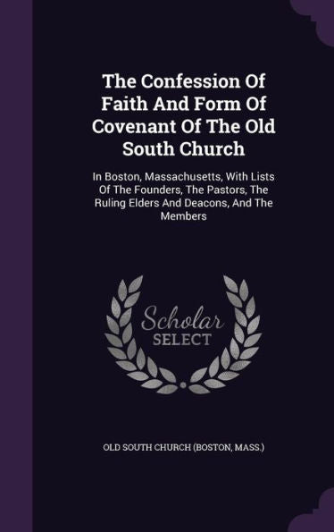 The Confession Of Faith And Form Of Covenant Of The Old South Church: In Boston, Massachusetts, With Lists Of The Founders, The Pastors, The Ruling Elders And Deacons, And The Members