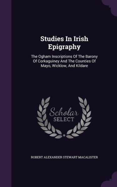 Studies In Irish Epigraphy: The Ogham Inscriptions Of The Barony Of Corkaguiney And The Counties Of Mayo, Wicklow, And Kildare