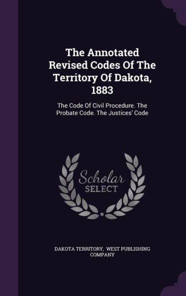 The Annotated Revised Codes Of The Territory Of Dakota, 1883: The Code Of Civil Procedure. The Probate Code. The Justices' Code
