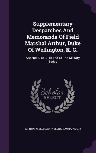 Supplementary Despatches And Memoranda Of Field Marshal Arthur, Duke Of Wellington, K. G.: Appendix, 1812 To End Of The Military Series