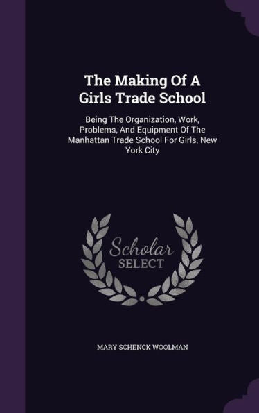 The Making Of A Girls Trade School: Being The Organization, Work, Problems, And Equipment Of The Manhattan Trade School For Girls, New York City