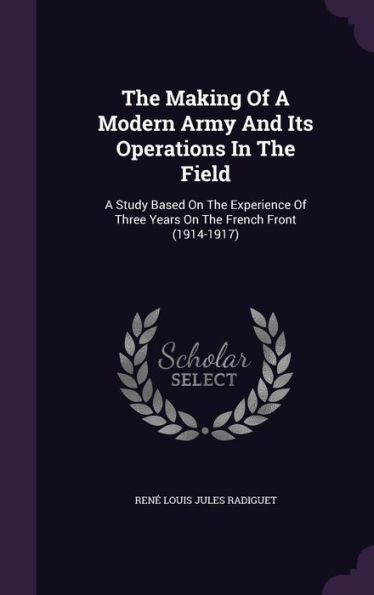 The Making Of A Modern Army And Its Operations In The Field: A Study Based On The Experience Of Three Years On The French Front (1914-1917)