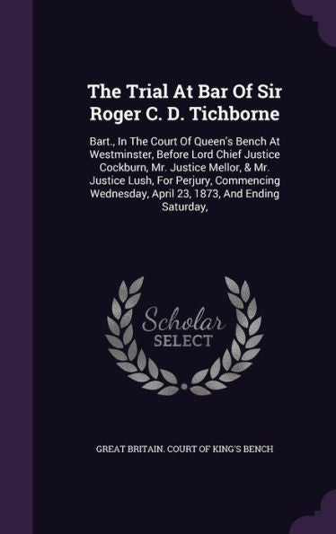 The Trial At Bar Of Sir Roger C. D. Tichborne: Bart., In The Court Of Queen's Bench At Westminster, Before Lord Chief Justice Cockburn, Mr. Justice ... April 23, 1873, And Ending Saturday,