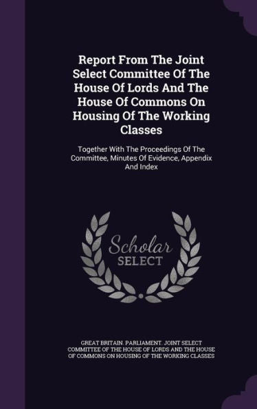 Report From The Joint Select Committee Of The House Of Lords And The House Of Commons On Housing Of The Working Classes: Together With The Proceedings ... Minutes Of Evidence, Appendix And Index