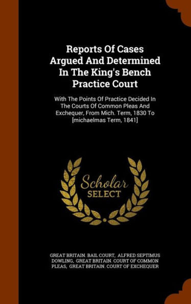 Reports Of Cases Argued And Determined In The King's Bench Practice Court: With The Points Of Practice Decided In The Courts Of Common Pleas And ... Mich. Term, 1830 To [Michaelmas Term, 1841]