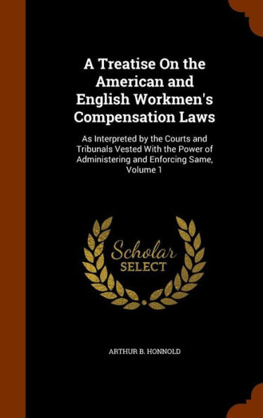 A Treatise On The American And English Workmen's Compensation Laws: As Interpreted By The Courts And Tribunals Vested With The Power Of Administering And Enforcing Same, Volume 1