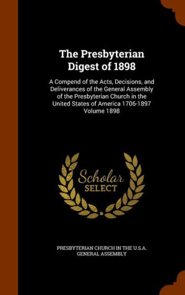 The Presbyterian Digest Of 1898: A Compend Of The Acts, Decisions, And Deliverances Of The General Assembly Of The Presbyterian Church In The United States Of America 1706-1897 Volume 1898