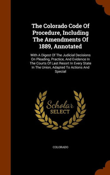 The Colorado Code Of Procedure, Including The Amendments Of 1889, Annotated: With A Digest Of The Judicial Decisions On Pleading, Practice, And ... In The Union, Adapted To Actions And Special