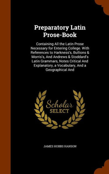 Preparatory Latin Prose-Book: Containing All The Latin Prose Necessary For Entering College. With References To Harkness's, Bullions & Morris's, And ... A Vocabulary, And A Geographical And