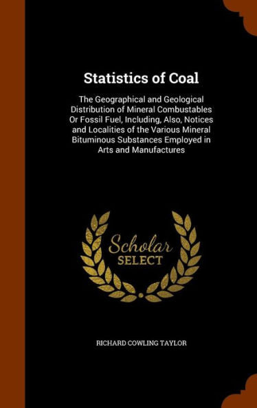 Statistics Of Coal: The Geographical And Geological Distribution Of Mineral Combustables Or Fossil Fuel, Including, Also, Notices And Localities Of ... Substances Employed In Arts And Manufactures