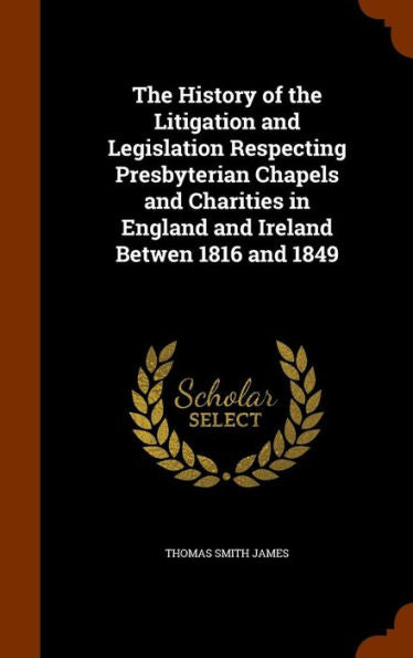 The History Of The Litigation And Legislation Respecting Presbyterian Chapels And Charities In England And Ireland Betwen 1816 And 1849