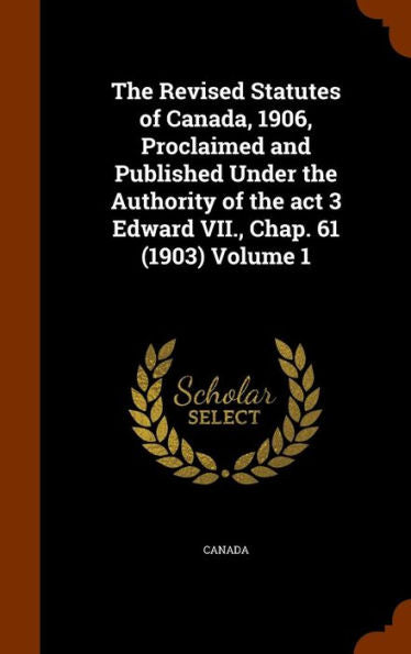The Revised Statutes Of Canada, 1906, Proclaimed And Published Under The Authority Of The Act 3 Edward Vii., Chap. 61 (1903) Volume 1