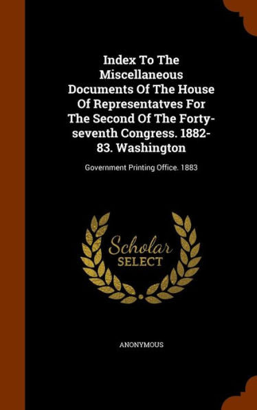 Index To The Miscellaneous Documents Of The House Of Representatves For The Second Of The Forty-Seventh Congress. 1882-83. Washington: Government Printing Office. 1883