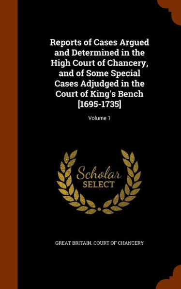 Reports Of Cases Argued And Determined In The High Court Of Chancery, And Of Some Special Cases Adjudged In The Court Of King's Bench [1695-1735]: Volume 1