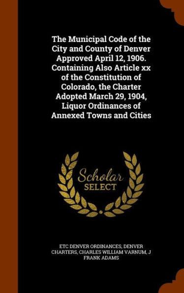 The Municipal Code Of The City And County Of Denver Approved April 12, 1906. Containing Also Article Xx Of The Constitution Of Colorado, The Charter ... Liquor Ordinances Of Annexed Towns And Cities