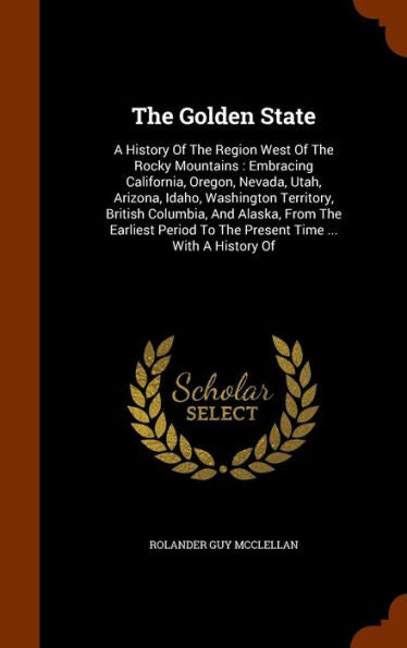The Golden State: A History Of The Region West Of The Rocky Mountains: Embracing California, Oregon, Nevada, Utah, Arizona, Idaho, Washington ... To The Present Time ... With A History Of