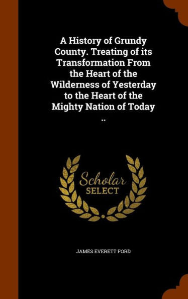 A History Of Grundy County. Treating Of Its Transformation From The Heart Of The Wilderness Of Yesterday To The Heart Of The Mighty Nation Of Today ..