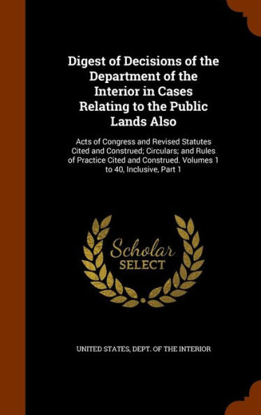 Digest Of Decisions Of The Department Of The Interior In Cases Relating To The Public Lands Also: Acts Of Congress And Revised Statutes Cited And ... Construed. Volumes 1 To 40, Inclusive, Part 1