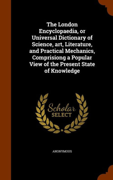 The London Encyclopaedia, Or Universal Dictionary Of Science, Art, Literature, And Practical Mechanics, Comprisiong A Popular View Of The Present State Of Knowledge