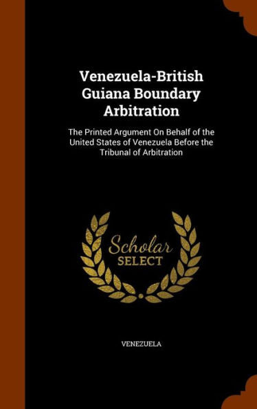 Venezuela-British Guiana Boundary Arbitration: The Printed Argument On Behalf Of The United States Of Venezuela Before The Tribunal Of Arbitration