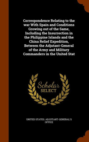 Correspondence Relating To The War With Spain And Conditions Growing Out Of The Same, Including The Insurrection In The Philippine Islands And The ... And Military Commanders In The United Stat