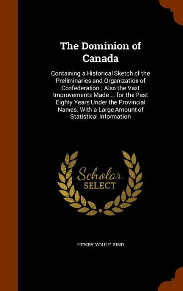 The Dominion Of Canada: Containing A Historical Sketch Of The Preliminaries And Organization Of Confederation; Also The Vast Improvements Made ... For ... A Large Amount Of Statistical Information