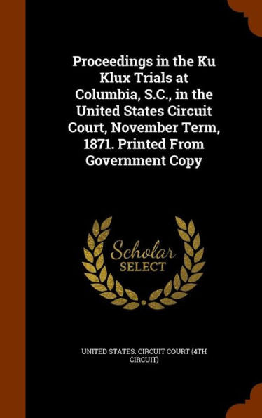 Proceedings In The Ku Klux Trials At Columbia, S.C., In The United States Circuit Court, November Term, 1871. Printed From Government Copy