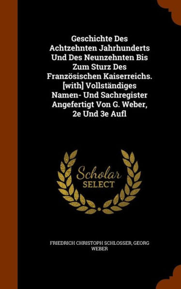 Geschichte Des Achtzehnten Jahrhunderts Und Des Neunzehnten Bis Zum Sturz Des Franzosischen Kaiserreichs. [With] Vollst?diges Namen- Und Sachregister Angefertigt Von G. Weber, 2E Und 3E Aufl