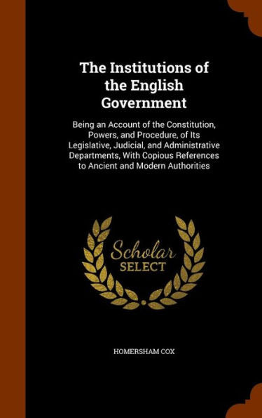 The Institutions Of The English Government: Being An Account Of The Constitution, Powers, And Procedure, Of Its Legislative, Judicial, And ... References To Ancient And Modern Authorities