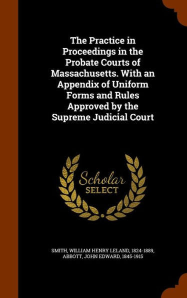 The Practice In Proceedings In The Probate Courts Of Massachusetts. With An Appendix Of Uniform Forms And Rules Approved By The Supreme Judicial Court