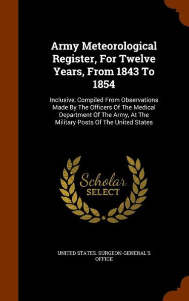 Army Meteorological Register, For Twelve Years, From 1843 To 1854: Inclusive, Compiled From Observations Made By The Officers Of The Medical ... At The Military Posts Of The United States