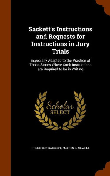 Sackett's Instructions And Requests For Instructions In Jury Trials: Especially Adapted To The Practice Of Those States Where Such Instructions Are Required To Be In Writing