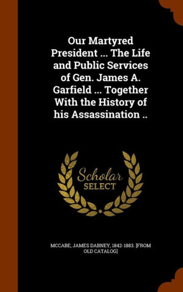 Our Martyred President ... The Life And Public Services Of Gen. James A. Garfield ... Together With The History Of His Assassination ..