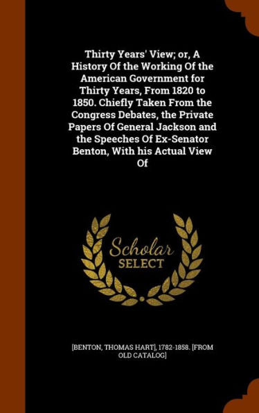 Thirty Years' View; Or, A History Of The Working Of The American Government For Thirty Years, From 1820 To 1850. Chiefly Taken From The Congress ... Of Ex-Senator Benton, With His Actual View Of