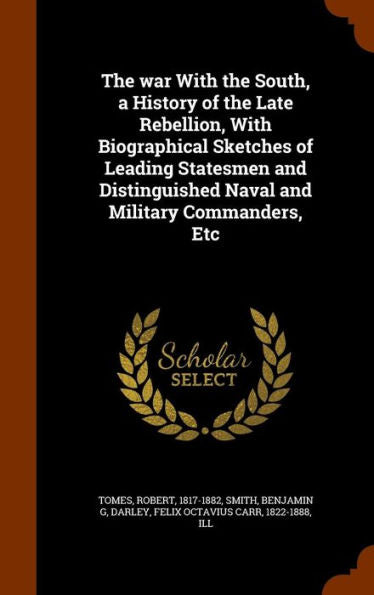 The War With The South, A History Of The Late Rebellion, With Biographical Sketches Of Leading Statesmen And Distinguished Naval And Military Commanders, Etc
