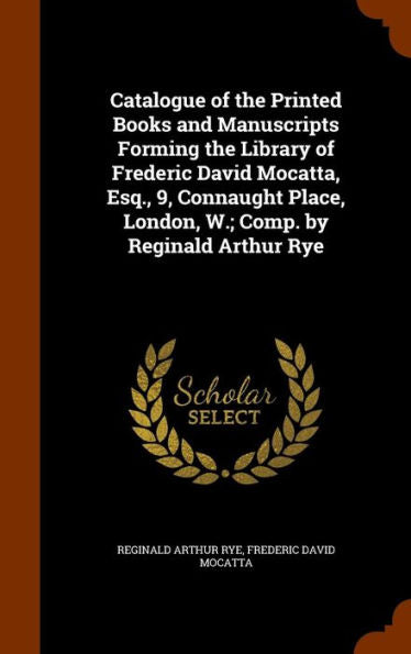 Catalogue Of The Printed Books And Manuscripts Forming The Library Of Frederic David Mocatta, Esq., 9, Connaught Place, London, W.; Comp. By Reginald Arthur Rye