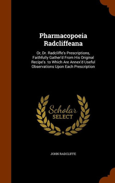 Pharmacopoeia Radcliffeana: Or, Dr. Radcliffe's Prescriptions, Faithfully Gather'D From His Original Recipe's. To Which Are Annex'D Useful Observations Upon Each Prescription