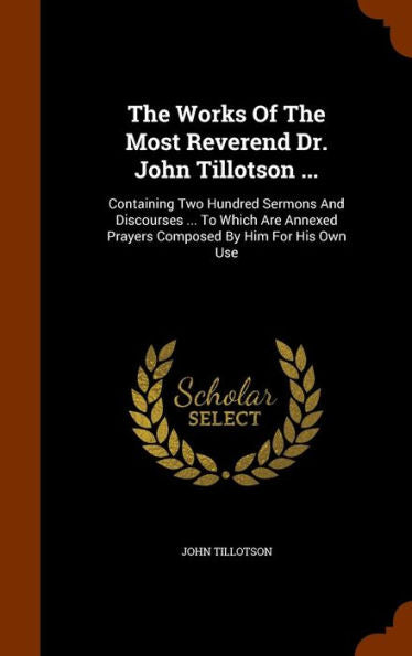 The Works Of The Most Reverend Dr. John Tillotson ...: Containing Two Hundred Sermons And Discourses ... To Which Are Annexed Prayers Composed By Him For His Own Use