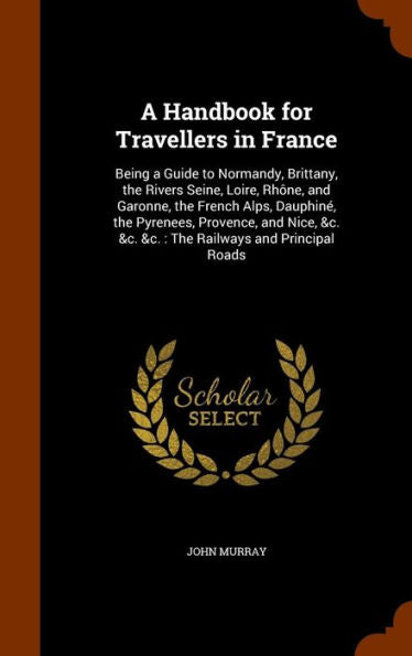 A Handbook For Travellers In France: Being A Guide To Normandy, Brittany, The Rivers Seine, Loire, Rh?e, And Garonne, The French Alps, Dauphin? The ... &C. &C. &C.: The Railways And Principal Roads