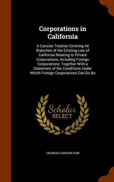 Corporations In California: A Concise Treatise Covering All Branches Of The Existing Law Of California Relating To Private Corporations, Including ... Under Which Foreign Corporations Can Do Bu